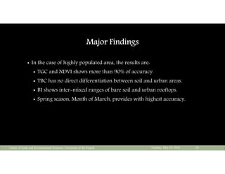 Major Findings
 In the case of highly populated area, the results are:
 TGC and NDVI shows more than 90% of accuracy.
 TBC has no direct differentiation between soil and urban areas.
 BI shows inter-mixed ranges of bare soil and urban rooftops.
 Spring season, Month of March, provides with highest accuracy.
Tuesday, May 10, 2016Center of Earth and Environmental Sciences, University of the Punjab 26
 