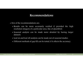 Recommendations
 Few of the recommendations are:
 Results can be more accurately verified if provided the high
resolution imagery of a particular area, like of Quickbird.
 Seasonal analysis can be made more detailed by having larger
datasets.
 Leaf on and leaf off analysis can be made out of seasonal studies.
 Different methods of gap fill can be tested, if it effects the accuracy.
Tuesday, May 10, 2016Center of Earth and Environmental Sciences, University of the Punjab 29
 