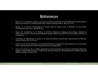References
1. Baig, M. H. A., Zhang, L., Shuai, T., & Tong, Q. (2014). Derivation of a Tasselled Cap Transformation
Based on Landsat 8 at-Satellite Reflectance. Remote Sensing Letters, 5(5), 423-431.
2. Baloch, A. A. (2011). Urbanization of Arable Land in Lahore City in Pakistan: A Case-Study.
Canadian Social Science, 7(4), P58-66.
3. Bauer, M., Loeffelholz, B., & Wilson, B. (2005). Estimation, Mapping and Change Analysis of
Impervious Surface Area by Landsat Remote Sensing. Paper presented at the Proceedings, Pecora 16
Conference.
4. Chaudhry, Q., Mahmood, A., Rasul, G., & Azfal, M. (2004). Agroclimatic Classification of Pakistan.
Science Vision, 9(3-4), 59-66.
5. Cohen, W. B. (1991). Response of Vegetation Indices to Changes in Three Measures of Leaf Water
Stress. Photogrammetric engineering and remote sensing (USA).
6. Crist, E. P., & Cicone, R. C. (1984). Application of the Tasseled Cap Concept to Simulated Thematic
Mapper Data(Transformation for Mss Crop and Soil Imagery). Photogrammetric Engineering and
Remote Sensing, 50, 343-352.
Tuesday, May 10, 2016Center Of Earth And Environmental Sciences, University Of The Punjab 30
 