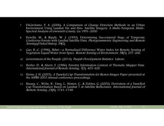 7. DiGirolamo, P. A. (2006). A Comparison of Change Detection Methods in an Urban
Environment Using Landsat Tm and Etm+ Satellite Imagery: A Multi-Temporal, Multi-
Spectral Analysis of Gwinnett County, Ga 1991-2000.
8. Fiorella, M., & Ripple, W. J. (1993). Determining Successional Stage of Temperate
Coniferous Forests with Landsat Satellite Data. Photogrammetric Engineering and Remote
Sensing;(United States), 59(2).
9. Gao, B.-C. (1996). Ndwi—a Normalized Difference Water Index for Remote Sensing of
Vegetation Liquid Water from Space. Remote Sensing of Environment, 58(3), 257-266.
10. Government of the Punjab. (2014). Punjab Development Statistics. Lahore.
11. Horler, D., & Ahern, F. (1986). Forestry Information Content of Thematic Mapper Data.
International Journal of Remote Sensing, 7(3), 405-428.
12. Horne, J. H. (2003). A Tasseled Cap Transformation for Ikonos Images. Paper presented at
the ASPRS 2003 Annual conference proceedings.
13. Huang, C., Wylie, B., Yang, L., Homer, C., & Zylstra, G. (2002). Derivation of a Tasselled
Cap Transformation Based on Landsat 7 at-Satellite Reflectance. International Journal of
Remote Sensing, 23(8), 1741-1748.
Tuesday, May 10, 2016Center Of Earth And Environmental Sciences, University Of The Punjab 31
 