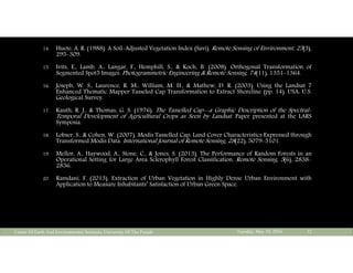 14. Huete, A. R. (1988). A Soil-Adjusted Vegetation Index (Savi). Remote Sensing of Environment, 25(3),
295-309.
15. Ivits, E., Lamb, A., Langar, F., Hemphill, S., & Koch, B. (2008). Orthogonal Transformation of
Segmented Spot5 Images. Photogrammetric Engineering & Remote Sensing, 74(11), 1351-1364.
16. Joseph, W. S., Laurence, R. M., William, M. H., & Mathew, D. R. (2003). Using the Landsat 7
Enhanced Thematic Mapper Tasseled Cap Transformation to Extract Shoreline (pp. 14). USA: U.S.
Geological Survey.
17. Kauth, R. J., & Thomas, G. S. (1976). The Tasselled Cap--a Graphic Description of the Spectral-
Temporal Development of Agricultural Crops as Seen by Landsat. Paper presented at the LARS
Symposia.
18. Lobser, S., & Cohen, W. (2007). Modis Tasselled Cap: Land Cover Characteristics Expressed through
Transformed Modis Data. International Journal of Remote Sensing, 28(22), 5079-5101.
19. Mellor, A., Haywood, A., Stone, C., & Jones, S. (2013). The Performance of Random Forests in an
Operational Setting for Large Area Sclerophyll Forest Classification. Remote Sensing, 5(6), 2838-
2856.
20. Ramdani, F. (2013). Extraction of Urban Vegetation in Highly Dense Urban Environment with
Application to Measure Inhabitants’ Satisfaction of Urban Green Space.
Tuesday, May 10, 2016Center Of Earth And Environmental Sciences, University Of The Punjab 32
 