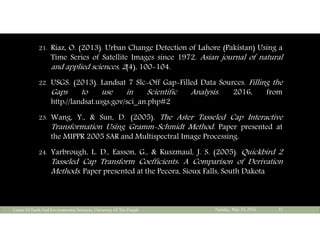 21. Riaz, O. (2013). Urban Change Detection of Lahore (Pakistan) Using a
Time Series of Satellite Images since 1972. Asian journal of natural
and applied sciences, 2(4), 100-104.
22. USGS. (2013). Landsat 7 Slc-Off Gap-Filled Data Sources. Filling the
Gaps to use in Scientific Analysis. 2016, from
http://landsat.usgs.gov/sci_an.php#2
23. Wang, Y., & Sun, D. (2005). The Aster Tasseled Cap Interactive
Transformation Using Gramm-Schmidt Method. Paper presented at
the MIPPR 2005 SAR and Multispectral Image Processing.
24. Yarbrough, L. D., Easson, G., & Kuszmaul, J. S. (2005). Quickbird 2
Tasseled Cap Transform Coefficients: A Comparison of Derivation
Methods. Paper presented at the Pecora, Sioux Falls, South Dakota
Tuesday, May 10, 2016Center Of Earth And Environmental Sciences, University Of The Punjab 33
 