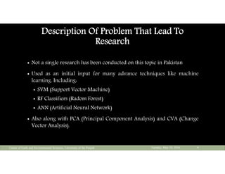 Description Of Problem That Lead To
Research
 Not a single research has been conducted on this topic in Pakistan
 Used as an initial input for many advance techniques like machine
learning. Including:
 SVM (Support Vector Machine)
 RF Classifiers (Radom Forest)
 ANN (Artificial Neural Network)
 Also along with PCA (Principal Component Analysis) and CVA (Change
Vector Analysis).
Tuesday, May 10, 2016Center of Earth and Environmental Sciences, University of the Punjab 4
 