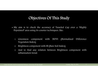 Objectives Of This Study
 My aim is to check the accuracy of Tasseled Cap over a “Highly
Populated” area using its counter techniques, like:
1. Greenness component with NDVI (Normalized Difference
Vegetation Index)
2. Brightness component with BI (Bare Soil Index)
3. And to find any relation between Brightness component with
urbanization trend.
Tuesday, May 10, 2016Center Of Earth And Environmental Sciences, University Of The Punjab 5
 