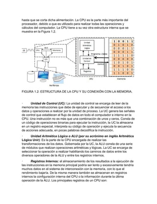 hasta que se corta dicha alimentación. La CPU es la parte más importante del
procesador, debido a que es utilizado para realizar todas las operaciones y
cálculos del computador. La CPU tiene a su vez otra estructura interna que se
muestra en la Figura 1.2.
FIGURA 1.2: ESTRUCTURA DE LA CPU Y SU CONEXIÓN CON LA MEMORIA.
· Unidad de Control (UC): La unidad de control se encarga de leer de la
memoria las instrucciones que debe de ejecutar y de secuenciar el acceso a los
datos y operaciones a realizar por la unidad de proceso. La UC genera las señales
de control que establecen el flujo de datos en todo el computador e interno en la
CPU. Una instrucción no es más que una combinación de unos y ceros. Consta de
un código de operaciones binarias para ejecutar la instrucción, la UC la almacena
en un registro especial, interpreta su código de operación y ejecuta la secuencia
de acciones adecuada, en pocas palabras decodifica la instrucción.
· Unidad Aritmética Lógica o ALU (por su acrónimo en inglés Aritmética
Lógica Unir): Es la parte de la CPU encargada de realizar las
transformaciones de los datos. Gobernada por la UC, la ALU consta de una serie
de módulos que realizan operaciones aritméticas y lógicas. La UC se encarga de
seleccionar la operación a realizar habilitando los caminos de datos entre los
diversos operadores de la ALU y entre los registros internos.
· Registros Internos: el almacenamiento de los resultados a la ejecución de
las instrucciones en la memoria principal podría ser lento y excesivamente tendría
muchos datos en el sistema de interconexión con la memoria, con lo que el
rendimiento bajaría. De la misma manera también se almacenan en registros
internos la configuración interna del CPU o la información durante la última
operación de la ALU. Los principales registros de un CPU son:
 