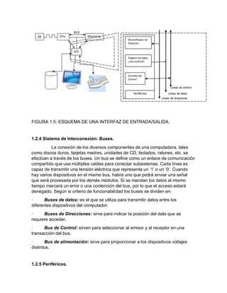 FIGURA 1.5: ESQUEMA DE UNA INTERFAZ DE ENTRADA/SALIDA.
1.2.4 Sistema de Interconexión: Buses.
La conexión de los diversos componentes de una computadora, tales
como discos duros, tarjetas madres, unidades de CD, teclados, ratones, etc. se
efectúan a través de los buses. Un bus se define como un enlace de comunicación
compartido que usa múltiples cables para conectar subsistemas. Cada línea es
capaz de transmitir una tensión eléctrica que representa un ‘1’ o un ‘0’. Cuando
hay varios dispositivos en el mismo bus, habrá uno que podrá enviar una señal
que será procesada por los demás módulos. Si se mandan los datos al mismo
tiempo marcará un error o una contención del bus, por lo que el acceso estará
denegado. Según si criterio de funcionabilidad los buses se dividen en:
· Buses de datos: es el que se utiliza para transmitir datos entre los
diferentes dispositivos del computador.
· Buses de Direcciones: sirve para indicar la posición del dato que se
requiere acceder.
· Bus de Control: sirven para seleccionar al emisor y al receptor en una
transacción del bus.
· Bus de alimentación: sirve para proporcionar a los dispositivos voltajes
distintos.
1.2.5 Periféricos.
 