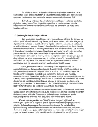 Se entenderán todos aquellos dispositivos que son necesarios para
suministrar datos a la computadora o visualizar los resultados. Los periféricos se
conectan mediante un bus especial a su controlador o al módulo de E/S.
Entre los periféricos de entrada tenemos al teclado, ratones, pantallas,
digitalizadoras y más. Otros dispositivos periféricos fundamentales para la
interacción del hombre con la computadora son las terminales de video y las
tarjetas gráficas.
1.3 Tecnología de los computadores.
Las tendencias tecnológicas van avanzando con el paso del tiempo, así
mismo en términos informáticos y de electrónica van saliendo circuitos integrados
digitales más veloces, lo cual también va ligado en términos monetarios altos, la
actualización de un sistema de cómputo sale relativamente costosa dependiendo
de las características de la tecnología que se le esté implementando. Los circuitos
integrados como sabemos hoy en día estos se van haciendo aún más pequeños
ya que existen muchos avances en la tecnología en las ciencias de la
miniaturización como son la micro y nanotecnología que estos ocupan, ya que los
dispositivos que antes eran enormes y ocupaban el tamaño de una habitación
ahora son tan pequeños que pueden caber en la palma de nuestras manos. Lo
que implica que los sistemas avancen son los siguientes términos:
· Tecnología: los transistores utilizados por los dispositivos de un
computador son los llamados transistores de unión bipolar o BJT que estos a su
vez generaron familias tecnológicas como lo son los TTL. Esta tecnología ha
tenido como ventajas su facilidad para suministrar corriente y su rapidez,
apareciendo como desventaja su alto consumo de energía en comparación con los
CMOS; esta segunda tecnología se basa en la utilización de transistores de efecto
de campo, es elegida actualmente para fabricar la mayoría de los Cups. otra
tecnología como la Bicos combina en un solo proceso tecnológico de transistores
BJT y CMOS tratando de combinar las ventajas de ambos.
· Velocidad: hace referencia al tiempo de respuesta y los retrasos inevitables
que aparecen en su funcionamiento. Esto hace que los CI más sencillos dependan
de la tecnología utilizada. El problema de la velocidad estribará en que la
ejecución paralela requerirá más circuitería y el circuito seria mayor.
· Escala de Integración: los Chis (Circuitos Integrados) CMOS se
construyen a partir de la litografía que se aplican mascaras que proyectan las
siluetas de los polígonos que forman a los transistores. Se trata la oblea
químicamente y en las diferentes fusiones se hacen los transistores; estos se
dividen en segmentos que pueden alcanzar a las micras de tamaño. Cuanto mejor
y preciso sea el proceso de la creación de las difusiones, los tamaños serán
 