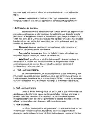 menores, y por tanto en una misma superficie de silicio se podría incluir más
lógica.
· Tamaño: depende de la fabricación del CI ya sea sencillo o que tan
complejo pueda ser este para las operaciones para la cual fue programado.
1.3.1 Circuitos de Memoria.
El almacenamiento de la información se hace a través de dispositivos de
memoria que almacenan la información de forma binaria para después tener la
posibilidad de recuperar dichos datos. Estos contribuyen una jerarquía en la que
están más cerca de la CPU los dispositivos más rápidos y en niveles más alejados
los dispositivos más lentos. Los parámetros más importantes para medir los
circuitos de memoria son:
· Tiempo de Acceso: es el tiempo necesario para poder recuperar la
información de los dispositivos de memoria.
· Densidad de información: depende de la tecnología utilizada ya que
ocupan un espacio distinto por cada bit de información.
· Volatilidad: se refiere a la pérdida de información si no se mantiene en
alimentación al circuito, esta información debe de recuperarse de forma
automática cuando se conecte de nuevo la alimentación y comience el
funcionamiento de la computadora.
a) RAM estática asíncrona.
Es una memoria volátil, de acceso rápido que puede almacenar y leer
información su característica es que la hace ideal para ser memoria principal en
los ordenadores, la celda de almacenamiento de la SRAM contiene 4 transistores
MOS que almacenan 1 y 0 mientras se mantenga la alimentación del circuito.
b) RAM estática síncrona
Utiliza la misma tecnología que las SRAM, con lo que son volátiles y de
rápido acceso. La diferencia es que existe una señal de reloj que sincroniza el
proceso de lectura y escritura. Las memorias cache externas de algunos
microprocesadores son de este tipo para facilitar el acceso de datos en modo
ráfaga y acelerar el proceso de acceso a bloques de memoria.
c) RAM Dinámica.
La DRAM tiene capacidades que accede con un solo transistor, en vez
de celdas con varios transistores. El problema es que las capacidades se
descargan mediante la corriente de pérdidas de transistores y aparte son lentas
 