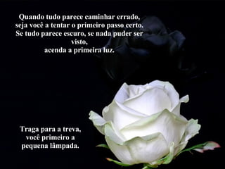 Quando tudo parece caminhar errado, seja você a tentar o primeiro passo certo. Se tudo parece escuro, se nada puder ser visto, acenda a primeira luz. Traga para a treva, você primeiro a pequena lâmpada. 