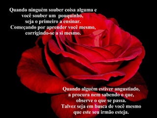 Quando ninguém souber coisa alguma e você souber um  pouquinho,  seja o primeiro a ensinar. Começando por aprender você mesmo, corrigindo-se a si mesmo. Quando alguém estiver angustiado, a procura nem sabendo o que, observe o que se passa. Talvez seja em busca de você mesmo que este seu irmão esteja. 