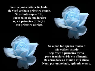 Se sua porta estiver fechada, de você venha a primeira chave. Se o vento sopra frio,  que o calor de sua lareira seja a primeira proteção  e o primeiro abrigo. Se o pão for apenas massa e não estiver assado, seja você o primeiro forno para transformá-lo em alimento. De acusadores o mundo está cheio. Nem, por outro lado, aplauda o erro. 