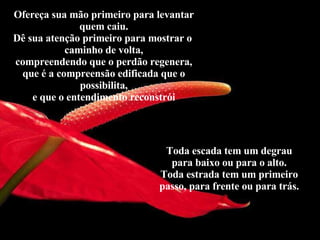Ofereça sua mão primeiro para levantar quem caiu. Dê sua atenção primeiro para mostrar o  caminho de volta, compreendendo que o perdão regenera, que é a compreensão edificada que o possibilita, e que o entendimento reconstrói Toda escada tem um degrau para baixo ou para o alto. Toda estrada tem um primeiro passo, para frente ou para trás. 