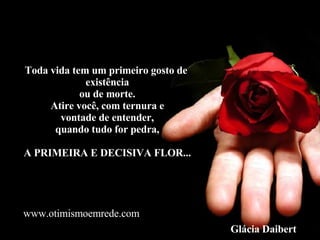 Toda vida tem um primeiro gosto de  existência ou de morte. Atire você, com ternura e vontade de entender, quando tudo for pedra, A PRIMEIRA E DECISIVA FLOR... Glácia Daibert www.otimismoemrede.com 
