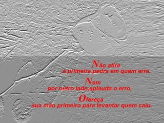 Não atire
a primeira pedra em quem erra.
Nem
por outro lado,aplauda o erro,
Ofereça
sua mão primeiro para levantar quem caiu.
 
