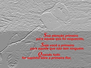 Sua atenção primeiro
para aquele que foi esquecido,
Quando tudo
for espinho atire a primeira flor,
Seja você o primeiro
para aquele que não tem ninguém.
 