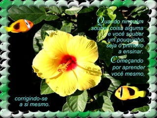 Quando ninguém
souber coisa alguma
e você souber
um pouquinho,
seja o primeiro
a ensinar.
Começando
por aprender
você mesmo,
corrigindo-se
a si mesmo.
 