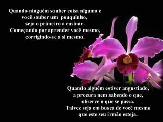 Quando ninguém souber coisa alguma e
você souber um pouquinho,
seja o primeiro a ensinar.
Começando por aprender você mesmo,
corrigindo-se a si mesmo.
Quando alguém estiver angustiado,
a procura nem sabendo o que,
observe o que se passa.
Talvez seja em busca de você mesmo
que este seu irmão esteja.
 