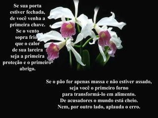Se sua porta
estiver fechada,
de você venha a
primeira chave.
Se o vento
sopra frio,
que o calor
de sua lareira
seja a primeira
proteção e o primeiro
abrigo.
Se o pão for apenas massa e não estiver assado,
seja você o primeiro forno
para transformá-lo em alimento.
De acusadores o mundo está cheio.
Nem, por outro lado, aplauda o erro.
 