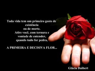 Toda vida tem um primeiro gosto de
existência
ou de morte.
Atire você, com ternura e
vontade de entender,
quando tudo for pedra,
A PRIMEIRA E DECISIVA FLOR...
Glácia Daibert
 