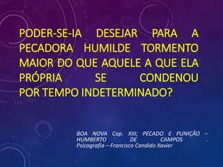 PODER-SE-IA DESEJAR PARA A
PECADORA HUMILDE TORMENTO
MAIOR DO QUE AQUELE A QUE ELA
PRÓPRIA SE CONDENOU
POR TEMPO INDETERMINADO?
BOA NOVA Cap. XIII; PECADO E PUNIÇÃO –
HUMBERTO DE CAMPOS .
Psicografia – Francisco Candido Xavier
 