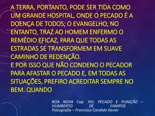 A TERRA, PORTANTO, PODE SER TIDA COMO
UM GRANDE HOSPITAL, ONDE O PECADO É A
DOENÇA DE TODOS; O EVANGELHO, NO
ENTANTO, TRAZ AO HOMEM ENFERMO O
REMÉDIO EFICAZ, PARA QUE TODAS AS
ESTRADAS SE TRANSFORMEM EM SUAVE
CAMINHO DE REDENÇÃO.
E POR ISSO QUE NÃO CONDENO O PECADOR
PARA AFASTAR O PECADO E, EM TODAS AS
SITUAÇÕES, PREFIRO ACREDITAR SEMPRE NO
BEM. QUANDO
BOA NOVA Cap. XIII; PECADO E PUNIÇÃO –
HUMBERTO DE CAMPOS .
Psicografia – Francisco Candido Xavier
 