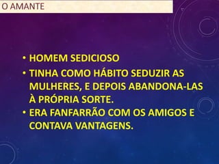 • HOMEM SEDICIOSO
• TINHA COMO HÁBITO SEDUZIR AS
MULHERES, E DEPOIS ABANDONA-LAS
À PRÓPRIA SORTE.
• ERA FANFARRÃO COM OS AMIGOS E
CONTAVA VANTAGENS.
 