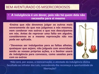 BEM AVENTURADO OS MISERICORDIOSOS
•Ensina que não devemos julgar os outros mais
severamente do que nos julgamos a nós mesmos,
nem condenar nos outros o que nos desculpamos
em nós. Antes de reprovar uma falta em alguém,
consideremos se a mesma reprovação não nos
pode ser aplicada.
•“Devemos ser indulgentes para as faltas alheias,
quaisquer que sejam; não julgueis com severidade
senão as vossas próprias ações, e o Senhor usará
de indulgência para convosco, como usastes para
com os outros
•Não será, por acaso, a reencarnação, o atestado da indulgência divina
facultada ao infrator das Leis, concedendo-lhe recomeço e oportunidade de
libertação?
• A indulgência é um dever, pois não há quem dela não
necessite para si mesmo
 