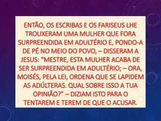 ENTÃO, OS ESCRIBAS E OS FARISEUS LHE
TROUXERAM UMA MULHER QUE FORA
SURPREENDIDA EM ADULTÉRIO E, PONDO-A
DE PÉ NO MEIO DO POVO, – DISSERAM A
JESUS: “MESTRE, ESTA MULHER ACABA DE
SER SURPREENDIDA EM ADULTÉRIO; – ORA,
MOISÉS, PELA LEI, ORDENA QUE SE LAPIDEM
AS ADÚLTERAS. QUAL SOBRE ISSO A TUA
OPINIÃO?” – DIZIAM ISTO PARA O
TENTAREM E TEREM DE QUE O ACUSAR.
 