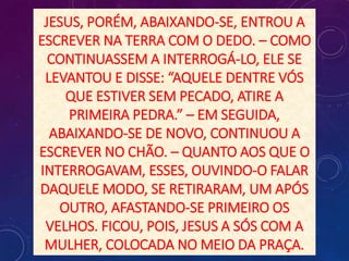JESUS, PORÉM, ABAIXANDO-SE, ENTROU A
ESCREVER NA TERRA COM O DEDO. – COMO
CONTINUASSEM A INTERROGÁ-LO, ELE SE
LEVANTOU E DISSE: “AQUELE DENTRE VÓS
QUE ESTIVER SEM PECADO, ATIRE A
PRIMEIRA PEDRA.” – EM SEGUIDA,
ABAIXANDO-SE DE NOVO, CONTINUOU A
ESCREVER NO CHÃO. – QUANTO AOS QUE O
INTERROGAVAM, ESSES, OUVINDO-O FALAR
DAQUELE MODO, SE RETIRARAM, UM APÓS
OUTRO, AFASTANDO-SE PRIMEIRO OS
VELHOS. FICOU, POIS, JESUS A SÓS COM A
MULHER, COLOCADA NO MEIO DA PRAÇA.
 
