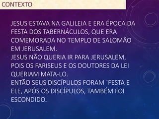 JESUS ESTAVA NA GALILEIA E ERA ÉPOCA DA
FESTA DOS TABERNÁCULOS, QUE ERA
COMEMORADA NO TEMPLO DE SALOMÃO
EM JERUSALEM.
JESUS NÃO QUERIA IR PARA JERUSALEM,
POIS OS FARISEUS E OS DOUTORES DA LEI
QUERIAM MATA-LO.
ENTÃO SEUS DISCÍPULOS FORAM `FESTA E
ELE, APÓS OS DISCÍPULOS, TAMBÉM FOI
ESCONDIDO.
 