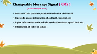 10
Changeable Message Signal ( CMS )
( Nathan Huynh.et.al )
• Devices of this system is provided on the side of the road
• It provide update information about traffic congestions
• It give information to the vehicle to take diversions , speed limit etc..
• Information about road failure
11/2/2015GANESH SJ
 
