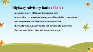Highway Advisory Ratio ( HAR )
• Airport authority of US was first created this
• Information is transmitted through small road side transmitters
• AM/FM methods are used for data transmission
• It provide warnings , advisories and direction to the drivers
• Each message is less than one minute duration
12
11/2/2015GANESH SJ
 