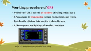Working procedure of GPS
• Operation of GPS is done by 24 satellites ( Rotating twice a day )
• GPS receivers by triangulation method finding location of vehicle
• Based on the obtained data location is plotted in map
• GPS can open at any lighting and weather conditions
Fig 9. GPS Analysis Display ( www.ustraffic.com )
15
11/2/2015GANESH SJ
 