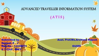 ADVANCED TRAVELLER INFORMATION SYSTEM
( A T I S )
Submitted by Asst. Prof.Ms.Archana Rajesh
Ganesh S . J
Reg No : 12428019 GUIDE
S 7 Civil , RIET
2
 