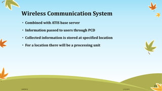 Wireless Communication System
• Combined with ATIS base server
• Information passed to users through PCD
• Collected information is stored at specified location
• For a location there will be a processing unit
21
11/2/2015GANESH SJ
 