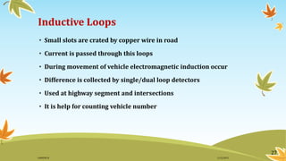Inductive Loops
• Small slots are crated by copper wire in road
• Current is passed through this loops
• During movement of vehicle electromagnetic induction occur
• Difference is collected by single/dual loop detectors
• Used at highway segment and intersections
• It is help for counting vehicle number
27
11/2/2015GANESH SJ
 