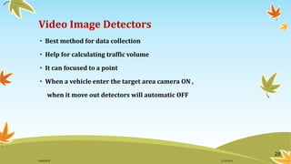 Video Image Detectors
• Best method for data collection
• Help for calculating traffic volume
• It can focused to a point
• When a vehicle enter the target area camera ON ,
when it move out detectors will automatic OFF
28
11/2/2015GANESH SJ
 