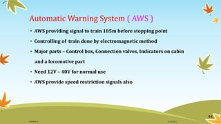 Automatic Warning System ( AWS )
• AWS providing signal to train 185m before stopping point
• Controlling of train done by electromagnetic method
• Major parts – Control box, Connection valves, Indicators on cabin
and a locomotive part
• Need 12V – 40V for normal use
• AWS provide speed restriction signals also
44
11/2/2015GANESH SJ
 