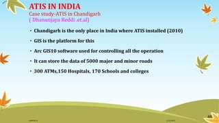 ATIS IN INDIA
Case study-ATIS in Chandigarh
( Dhanunjaya Reddi .et.al)
• Chandigarh is the only place in India where ATIS installed (2010)
• GIS is the platform for this
• Arc GIS10 software used for controlling all the operation
• It can store the data of 5000 major and minor roads
• 300 ATMs,150 Hospitals, 170 Schools and colleges
48
11/2/2015GANESH SJ
 