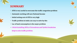 SUMMARY
• ATIS is very useful to overcome the traffic congestion problem
• Automatic working will save National Income
• Initial setting cost of ATIS is very high
• Traffic problem in India can easy to solve by this
• Lac of land consumption is the major problem
• I think Installing ATIS at Trivandrum and Vyttila Ernakulam
help to solve traffic problem
49
11/2/2015GANESH SJ
 