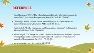 REFERENCE
• David Levinson,(2003), “The value of advanced traveler information systems for
route choice”, Journal on Transportation Research Part C 11, PP-38-42.
• Dhanunjaya Reddy, Praveen Kumar, Varun Singh,(2013), “Transactions on
transportation systems”, Journal on ATIS, Vol 6, PP-26-32.
• Kadiyali L.R, “Traffic Engineering and Transportation planning”, Eighth edition,
Khanna Publishers, Delhi. PP-886-889.
• Nathan Huynh, Yi-Chang Chiu, (2007), “Location configuration design for Dynamic
Message Signs under stochastic incident and ATIS scenarios”, Journal on new
methods of Transportation Part C 15 , PP- 33–50.
• www.autoscope.com - Accessed on 14/8/2015
50
11/2/2015GANESH SJ
 