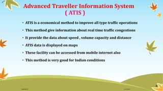 Advanced Traveller Information System
( ATIS )
• ATIS is a economical method to improve all type traffic operations
• This method give information about real time traffic congestions
• It provide the data about speed , volume capacity and distance
• ATIS data is displayed on maps
• These facility can be accessed from mobile internet also
• This method is very good for Indian conditions
8
11/2/2015GANESH SJ
 