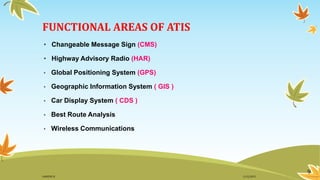 FUNCTIONAL AREAS OF ATIS
• Changeable Message Sign (CMS)
• Highway Advisory Radio (HAR)
• Global Positioning System (GPS)
• Geographic Information System ( GIS )
• Car Display System ( CDS )
• Best Route Analysis
• Wireless Communications
9
11/2/2015GANESH SJ
 