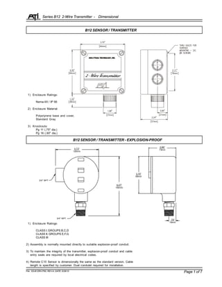 Series B12 2-Wire Transmitter -
Page 1 of 7
B12 SENSOR / TRANSMITTER
B12 SENSOR / TRANSMITTER - EXPLOSION-PROOF
2.88"
73mm
3.75"
95mm
4.73"
120mm
6.07"
154mm
.75"
19mm
3/4" NPT
3/4" NPT
File: SS-B12RH.P65, REV-H, DATE: 5/28/10
1) Enclosure Ratings:
CLASS I, GROUPS B,C,D
CLASS II, GROUPS E,F,G
CLASS III
2) Assembly is normally mounted directly to suitable explosion-proof conduit.
3) To maintain the integrity of the transmitter, explosion-proof conduit and cable
entry seals are required by local electrical codes.
4) Remote C10 Sensor is dimensionally the same as the standard version. Cable
length is specified by customer. Dual condulet required for installation.
Dimensional
1) Enclosure Ratings:
Nema-4X / IP 66
2) Enclosure Material:
Polystyrene base and cover,
Standard Gray
3) Knockouts:
Pg 11 (.75" dia.)
Pg 16 (.90" dia.)
 