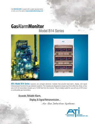 Call 800.959.0299 to speak with a sales representative
or visit us on the web at www.analyticaltechnology.com
ATI’s Model B14 Series receivers are compact electronic modules that provide local alarm, display, and signal
retransmission functions for gas detection systems. The modules are designed to accept input from either two, three, or four
wire 4-20 mA transmitters located up to 10,000 feet from the receiver. They’re ideally suited for use with any of ATI’s toxic
or combustible gas transmitters.
Accurate, Reliable Alarm,
		 Display, & Signal Retransmission...
				...for Gas Detection Systems
GasAlarmMonitor
Model B14 Series
 