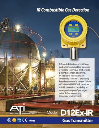 IRCombustibleGasDetection
D12Ex-IR
GasTransmitter
Model
Infrared detection of methane
and other combustible gases is
a reliable technique that avoids
potential sensor poisoning.
In addition, IR sensors are
inherently “failsafe”, providing
fast detection of a sensor failure.
ATI’s Model D12Ex-IR provides
this IR detection capability in
an explosion-proof package
suitable for almost any
industrial environment.
 