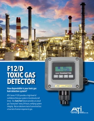 F12/D
TOXIC GAS
DETECTOR
How dependable is your toxic gas
leak detection system?
ATI’sSeriesF12/Dprovidesahighlevelof
confidencethatyoursystemisfunctionalatall
times. OurAuto-Test featureprovidesanactual
gas“bumptest”every24hours,verifyingsystem
integrity. Notanelectronictestof somekindbut
atruetestof sensorresponsetogas.
 