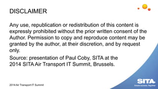 DISCLAIMER
Any use, republication or redistribution of this content is
expressly prohibited without the prior written consent of the
Author. Permission to copy and reproduce content may be
granted by the author, at their discretion, and by request
only.
Source: presentation of Paul Coby, SITA at the
2014 SITA Air Transport IT Summit, Brussels.
2014 Air Transport IT Summit
 