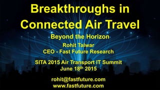 Rohit Talwar
CEO - Fast Future Research
SITA 2015 Air Transport IT Summit
June 18th 2015
rohit@fastfuture.com
www.fastfuture.com
Breakthroughs in
Connected Air Travel
Beyond the Horizon
 