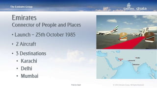 Patrick Naef © 2014 Emirates Group. All Rights Reserved.Patrick Naef © 2014 Emirates Group. All Rights Reserved.
• Launch – 25th October 1985
• 2 Aircraft
• 3 Destinations
• Karachi
• Delhi
• Mumbai
Emirates
Connector of People and Places
 